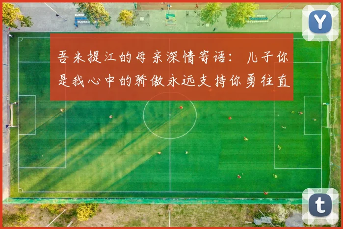 吾米提江的母亲深情寄语：儿子你是我心中的骄傲永远支持你勇往直前！