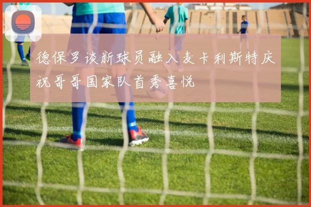 德保罗谈新球员融入麦卡利斯特庆祝哥哥国家队首秀喜悦