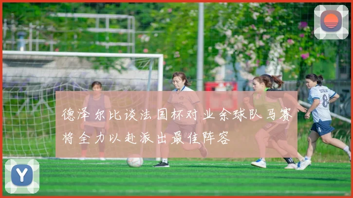 德泽尔比谈法国杯对业余球队马赛将全力以赴派出最佳阵容