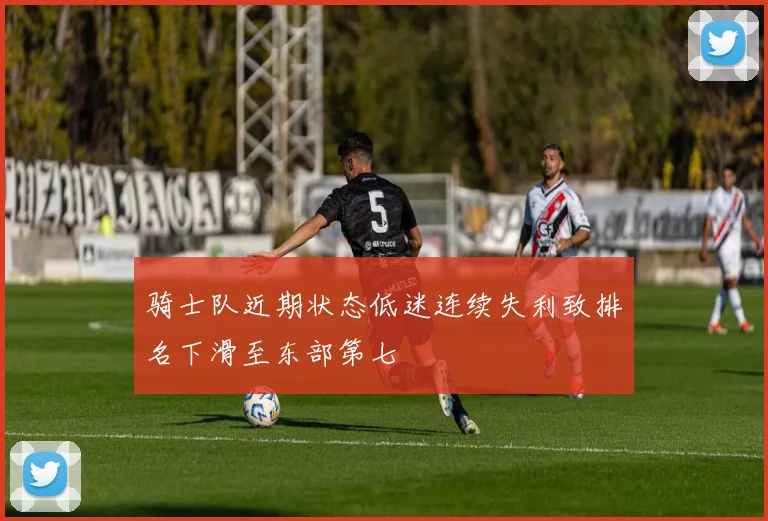 骑士队近期状态低迷连续失利致排名下滑至东部第七