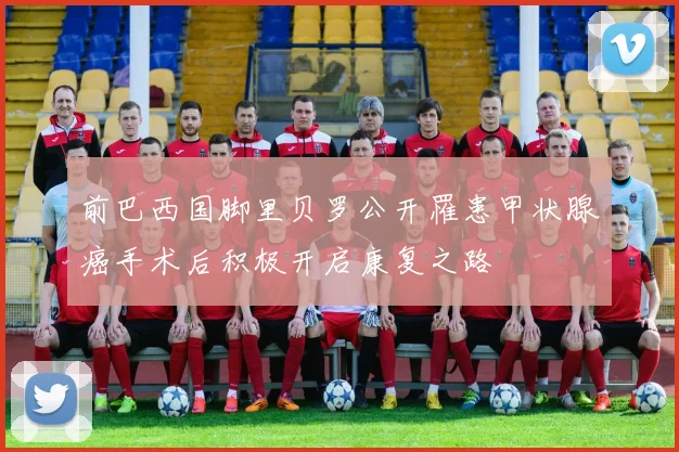 前巴西国脚里贝罗公开罹患甲状腺癌手术后积极开启康复之路
