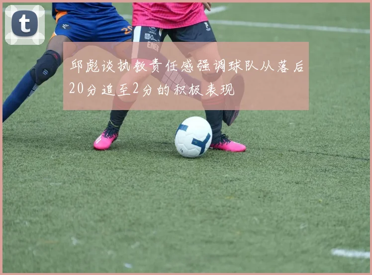 邱彪谈执教责任感强调球队从落后20分追至2分的积极表现