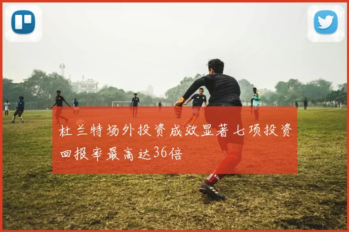 杜兰特场外投资成效显著七项投资回报率最高达36倍
