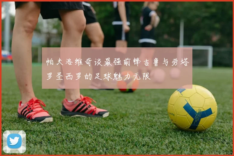帕夫洛维奇谈最强前锋吉鲁与劳塔罗圣西罗的足球魅力无限