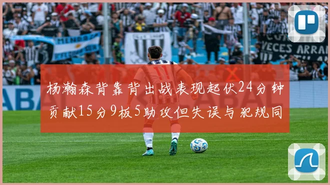 杨瀚森背靠背出战表现起伏24分钟贡献15分9板5助攻但失误与犯规同样引人关注