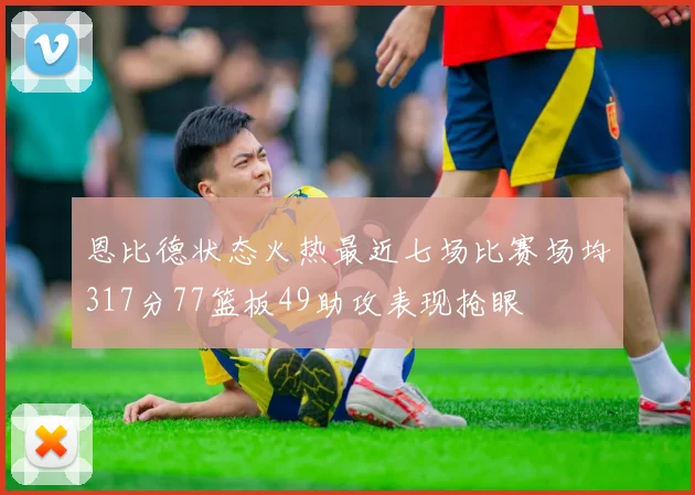 恩比德状态火热最近七场比赛场均317分77篮板49助攻表现抢眼