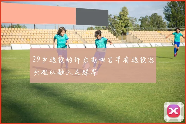 29岁退役的许尔勒坦言早有退役念头难以融入足球界