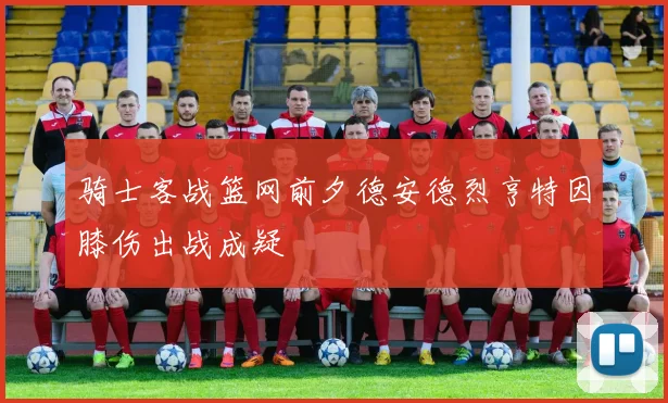 骑士客战篮网前夕德安德烈亨特因膝伤出战成疑